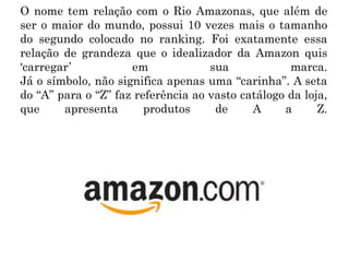 O nome tem relação com o Rio Amazonas, que além de
ser o maior do mundo, possui 10 vezes mais o tamanho
do segundo colocado no ranking. Foi exatamente essa
relação de grandeza que o idealizador da Amazon quis
‘carregar’ em sua marca.
Já o símbolo, não significa apenas uma “carinha”. A seta
do “A” para o “Z” faz referência ao vasto catálogo da loja,
que apresenta produtos de A a Z.
 