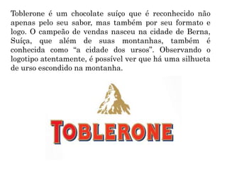 Toblerone é um chocolate suíço que é reconhecido não
apenas pelo seu sabor, mas também por seu formato e
logo. O campeão de vendas nasceu na cidade de Berna,
Suíça, que além de suas montanhas, também é
conhecida como “a cidade dos ursos”. Observando o
logotipo atentamente, é possível ver que há uma silhueta
de urso escondido na montanha.
 