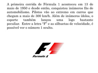 A primeira corrida de Fórmula 1 aconteceu em 13 de
maio de 1950 e desde então, conquistou inúmeros fãs de
automobilismo. Pilotos vão ao extremo em carros que
chegam a mais de 300 km/h. Além de inúmeros ídolos, o
esporte também lançou uma logo bastante
peculiar. Entre a letra “F” e as silhuetas de velocidade, é
possível ver o número 1 oculto.
 