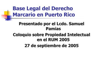 Base Legal del Derecho
Marcario en Puerto Rico
  Presentado por el Lcdo. Samuel
               Pamias
Coloquio sobre Propiedad Intelectual
           en el RUM 2005
     27 de septiembre de 2005
 