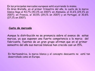 En los principales mercados europeos está ocurriendo lo mismo. En Gran Bretaña, en el primer trimestre del año, la cuota de la marca blanca llega al 43,7% (43,3% en 2007); en Alemania, al 31,6% (29,3% en 2007); en Francia, al 30,5% (29,1% en 2007) y en Portugal, al 30,8% (27,1% en 2007).   Cuota de mercado   Aunque la distribución no se pronuncia sobre el avance de  estas marcas, ya que suponen una fuerte competencia a la marca  del fabricante, fuentes de un gran grupo afirman que en el primer  semestre del año sus marcas blancas han crecido casi un 15%. En Norteamérica, la marca blanca y el concepto descuento no  está tan desarrollado como en Europa. 