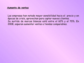 Aumento de ventas Las empresas han notado mayor sensibilidad hacia el  precio y en épocas de crisis, aprovechan para captar nuevos clientes.  Su surtido de marcas blancas está entre el 60% y el 70%. En 2008, esperan aumentar ventas a tiendas comparables.  