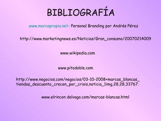 www.marcapropia.net-  Personal Branding por Andrés Pérez http://www.marketingnews.es/Noticias/Gran_consumo/20070214009 BIBLIOGRAFÍA www.wikipedia.com www.pitodoble.com http://www.negocios.com/negocios/03-10-2008+marcas_blancas_ tiendas_descuento_crecen_por_crisis,noticia_1img,28,28,33767. www.elrincon delvago.com/marcas-blancas.html 