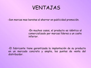 VENTAJAS Son marcas mas baratas al ahorrar en publicidad promoción. En muchos casos, el producto es idéntico al comercializado por marcas líderes a un coste inferior. El fabricante tiene garantizada la implantación de su producto en un mercado concreto y amplio, los puntos de venta del distribuidor. 