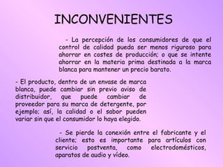 INCONVENIENTES - La percepción de los consumidores de que el control de calidad pueda ser menos riguroso para ahorrar en costes de producción; o que se intente ahorrar en la materia prima destinada a la marca blanca para mantener un precio barato. - Se pierde la conexión entre el fabricante y el cliente; esto es importante para artículos con servicio postventa, como electrodomésticos, aparatos de audio y vídeo.  - El producto, dentro de un envase de marca blanca, puede cambiar sin previo aviso de distribuidor, que puede cambiar de proveedor para su marca de detergente, por ejemplo; así, la calidad o el sabor pueden variar sin que el consumidor lo haya elegido.  