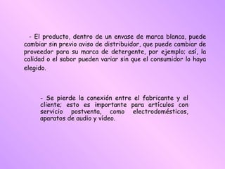 - El producto, dentro de un envase de marca blanca, puede cambiar sin previo aviso de distribuidor, que puede cambiar de proveedor para su marca de detergente, por ejemplo; así, la calidad o el sabor pueden variar sin que el consumidor lo haya elegido.   - Se pierde la conexión entre el fabricante y el cliente; esto es importante para artículos con servicio postventa, como electrodomésticos, aparatos de audio y vídeo.  