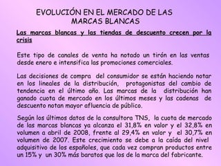 Las marcas blancas y las tiendas de descuento crecen por la crisis Este tipo de canales de venta ha notado un tirón en las ventas desde enero e intensifica las promociones comerciales.  Las decisiones de compra  del consumidor se están haciendo notar en los lineales de la distribución,  protagonistas del cambio de tendencia en el último año. Las marcas de la  distribución han ganado cuota de mercado en los últimos meses y las cadenas  de descuento notan mayor afluencia de público. Según los últimos datos de la consultora TNS,  la cuota de mercado de las marcas blancas ya alcanza el 31,8% en valor y el 32,8% en volumen a abril de 2008, frente al 29,4% en valor y  el 30,7% en volumen de 2007. Este crecimiento se debe a la caída del nivel  adquisitivo de los españoles, que cada vez compran productos entre un 15% y  un 30% más baratos que los de la marca del fabricante.  EVOLUCIÓN EN EL MERCADO DE LAS  MARCAS BLANCAS 