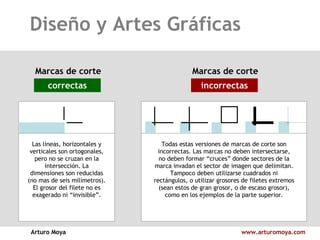 Diseño y Artes Gráficas Arturo Moya www.arturomoya.com Marcas de corte correctas Marcas de corte incorrectas Las líneas, horizontales y verticales son ortogonales, pero no se cruzan en la intersección. La dimensiones son reducidas (no mas de seis milímetros). El grosor del filete no es exagerado ni “invisible”. Todas estas versiones de marcas de corte son incorrectas. Las marcas no deben intersectarse, no deben formar “cruces” donde sectores de la marca invadan el sector de imagen que delimitan. Tampoco deben utilizarse cuadrados ni rectángulos, o utilizar grosores de filetes extremos (sean estos de gran grosor, o de escaso grosor), como en los ejemplos de la parte superior. 
