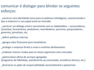 comunicar é dialogar para blindar os seguintes esforços:_construir uma identidade única para os públicos estratégicos, caracterizando o que a empresa é e seu papel junto ao mercado._construir um diálogo crível e consistente com os stakeholders – consumidores, acionistas, funcionários, produtores, revendedores, parceiros, pesquisadores, governos, jornalistas, etc._definir políticas internas_agregra valor financeiro para investidores_proteger a empresa frente a crises e cenários desfavoráveis_endossar marcas criadas para os novos segmentos e/ou mercados_potencializar oferta de serviços agregados (programas de fidelidade, atendimento ao consumidor, assistência técnica, etc.)_direcionar as ações de responsabilidade socioambiental e patrocínios