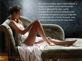 De maneira muitas vezes imperceptível, a
mágoa guardada vai se manifestando
numa vingançazinha aqui, numa
traiçãozinha ali, numa crueldade acolá.
E de queda em queda a pessoa magoada
vai descendo até o fundo do poço, sem
medir as conseqüências de seus atos.
 