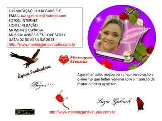 FORMATAÇÃO: LUZIA GABRIELE
EMAIL: luziagabriele@hotmail.com
FOTOS: INTERNET
FONTE: REDAÇÃO
MOMENTO ESPÍRITA
MÚSICA: ANDRE RIEU LOVE STORY
DATA: 02 DE ABRIL DE 2013
http://www.mensagensvirtuais.com.br
Agasalhar ódio, mágoa ou rancor no coração é
o mesmo que beber veneno com a intenção de
matar o nosso agressor.
http://www.mensagensvirtuais.com.br
 