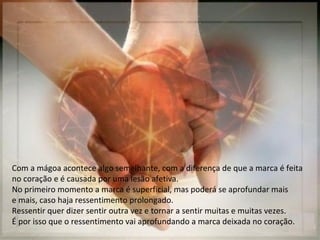 Com a mágoa acontece algo semelhante, com a diferença de que a marca é feita
no coração e é causada por uma lesão afetiva.
No primeiro momento a marca é superficial, mas poderá se aprofundar mais
e mais, caso haja ressentimento prolongado.
Ressentir quer dizer sentir outra vez e tornar a sentir muitas e muitas vezes.
É por isso que o ressentimento vai aprofundando a marca deixada no coração.
 