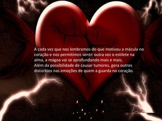 A cada vez que nos lembramos do que motivou a mácula no
coração e nos permitimos sentir outra vez o estilete na
alma, a mágoa vai se aprofundando mais e mais.
Além da possibilidade de causar tumores, gera outros
distúrbios nas emoções de quem a guarda no coração.
 