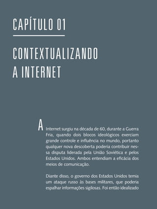 Capítulo 01
CONTEXTUALIZANDO
A INTERNET
A

Internet surgiu na década de 60, durante a Guerra
Fria, quando dois blocos ideológicos exerciam
grande controle e influência no mundo, portanto
qualquer nova descoberta poderia contribuir nessa disputa liderada pela União Soviética e pelos
Estados Unidos. Ambos entendiam a eficácia dos
meios de comunicação.
Diante disso, o governo dos Estados Unidos temia
um ataque russo às bases militares, que poderia
espalhar informações sigilosas. Foi então idealizado

 