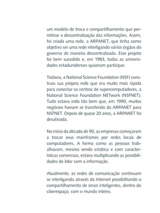 um modelo de troca e compartilhamento que permitisse a descentralização das informações. Assim,
foi criada uma rede, a ARPANET, que tinha como
objetivo ser uma rede interligando vários órgãos do
governo de maneira descentralizada. Esse projeto
foi bem sucedido e, em 1983, todas as universidades estadunidenses quiseram participar.
Todavia, a National Science Foundation (NSF) construiu sua própria rede que era muito mais rápida
para conectar os centros de supercomputadores, a
National Science Foundation NETwork (NSFNET).
Tudo estava indo tão bem que, em 1990, muitos
negócios haviam se transferido da ARPANET para
NSFNET. Depois de quase 20 anos, a ARPANET foi
desativada.
No início da década de 90, as empresas começaram
a trocar seus mainframes por redes locais de
computadores. A forma como as pessoas trabalhavam, mesmo sendo estática e com características comerciais, estava multiplicando as possibilidades de lidar com a informação.
Atualmente, as redes de comunicação continuam
se interligando através da Internet possibilitando o
compartilhamento de sinais inteligentes, dentro do
ciberespaço, com o mundo inteiro.

 
