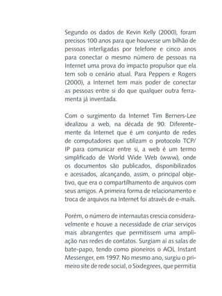 Segundo os dados de Kevin Kelly (2000), foram
precisos 100 anos para que houvesse um bilhão de
pessoas interligadas por telefone e cinco anos
para conectar o mesmo número de pessoas na
Internet uma prova do impacto propulsor que ela
tem sob o cenário atual. Para Peppers e Rogers
(2000), a Internet tem mais poder de conectar
as pessoas entre si do que qualquer outra ferramenta já inventada.
Com o surgimento da Internet Tim Berners-Lee
idealizou a web, na década de 90. Diferentemente da Internet que é um conjunto de redes
de computadores que utilizam o protocolo TCP/
IP para comunicar entre si, a web é um termo
simplificado de World Wide Web (www), onde
os documentos são publicados, disponibilizados
e acessados, alcançando, assim, o principal objetivo, que era o compartilhamento de arquivos com
seus amigos. A primeira forma de relacionamento e
troca de arquivos na Internet foi através de e-mails.
Porém, o número de internautas crescia consideravelmente e houve a necessidade de criar serviços
mais abrangentes que permitissem uma ampliação nas redes de contatos. Surgiam aí as salas de
bate-papo, tendo como pioneiros o AOL Instant
Messenger, em 1997. No mesmo ano, surgiu o primeiro site de rede social, o Sixdegrees, que permitia

 