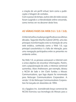 a criação de um perfil virtual, bem como a publicação e listagem de contatos.
Com o passar do tempo, outros sites de redes sociais
foram surgindo e a interatividade online crescendo,
como iremos ver no decorrer deste livro.

As várias fases da Web (1.0 / 2.0 / 3.0).
A Internet sofreu mudanças significativas nas últimas
décadas. Segundo Martha Gabriel (2010), uma das
principais transformações está na transição de uma
web estática, conhecida como a Web 1.0, cuja
principal característica é a falta de interação, para
uma navegação participativa entre os presentes no
ambiente online.
Na Web 1.0, as pessoas acessavam a Internet com
o único objetivo de encontrar informações. Porém,
com a popularização da web, o interesse comercial
aumentou. Marc Andreessen, por exemplo, deixou
a NCSA de lado e Jim Clark fundou a Mosaic
Communications, que logo depois foi renomeada
para Netscape Communications Corporation. A
versão 1.0 do Netscape Communications Corporation foi lançada em dezembro de 1994.
Já a Spyglass Inc. (considerado braço comercial da
NCSA) licenciou sua tecnologia do Mosaic para a

 