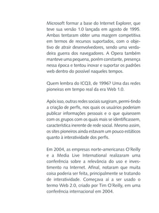 Microsoft formar a base do Internet Explorer, que
teve sua versão 1.0 lançada em agosto de 1995.
Ambas tentaram obter uma margem competitiva
em termos de recursos suportados, com o objetivo de atrair desenvolvedores, sendo uma verdadeira guerra dos navegadores. A Opera também
manteve uma pequena, porém constante, presença
nessa época e tentou inovar e suportar os padrões
web dentro do possível naqueles tempos.
Quem lembra do ICQ3, de 1996? Uma das redes
pioneiras em tempo real da era Web 1.0.
Após isso, outras redes sociais surgiram, permi-tindo
a criação de perfis, nos quais os usuários poderiam
publicar informações pessoais e o que quisessem
com os grupos com os quais mais se identificassem,
característica inerente de rede social. Mesmo assim,
os sites pioneiros ainda estavam um pouco estáticos
quanto à interatividade dos perfis.
Em 2004, as empresas norte-americanas O´Reilly
e a Media Live International realizaram uma
conferência sobre a relevância do uso e investimento na Internet. Afinal, notaram que muita
coisa poderia ser feita, principalmente se tratando
de interatividade. Começava aí a ser usado o
termo Web 2.0, criado por Tim O´Reilly, em uma
conferência internacional em 2004.

 