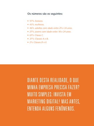 Os números são os seguintes:
•  57% homens.
•  43% mulheres.
•  46% adultos com idade entre 25 e 34 anos.
•  27% jovens com idade entre 18 e 24 anos.
•  61% Classe C.
•  37% Classes A e B.
•  2% Classes D e E.

Diante desta realidade, o que
minha empresa precisa fazer?
Muito simples: invista em
Marketing Digital! Mas antes,
entenda alguns fenômenos.

 