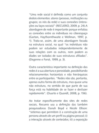 “Uma rede social é definida como um conjunto
dedois elementos: atores (pessoas, instituições ou
grupos; os nós da rede) e suas conexões (interações ou laços sociais)” (RECUERO, 2009, p. 24).A
abordagem de rede é importante porque enfatiza
as conexões entre os indivíduos no ciberespaço
(Garton, Haythornthwaite e Wellman, 1997, p.
1). Trata-se, assim, de uma abordagem focada
na estrutura social, na qual “os indivíduos não
podem ser estudados independentemente de
suas relações com os outros, nem podem as
díades ser isoladas de suas estruturas afiliadas”.
(Degenne e Forsé, 1999, p. 3).
Outra característica importante na definição das
redes é a sua abertura e porosidade, possibilitando
relacionamentos horizontais e não hierárquicos
entre os participantes. “Redes não são, portanto,
apenas outra forma de estrutura, mas quase uma
não estrutura, no sentido de que parte de sua
força está na habilidade de se fazer e desfazer
rapidamente”. (Duarte e Quandt, 2008, p. 156).
Ao tratar especificamente dos sites de redes
sociais, Recuero usa a definição das também
pesquisadoras Danah Boyd e Nicole Ellison:
“sistemas que permitem i) a construção de uma
persona através de um perfil ou página pessoal; ii)
a interação através de conteúdos; iii) a exposição

 