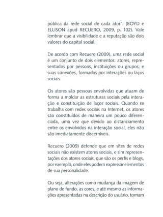 pública da rede social de cada ator”. (BOYD e
ELLISON apud RECUERO, 2009, p. 102). Vale
lembrar que a visibilidade e a reputação são dois
valores do capital social.
De acordo com Recuero (2009), uma rede social
é um conjunto de dois elementos: atores, representados por pessoas, instituições ou grupos; e
suas conexões, formadas por interações ou laços
sociais.
Os atores são pessoas envolvidas que atuam de
forma a moldar as estruturas sociais pela interação e constituição de laços sociais. Quando se
trabalha com redes sociais na Internet, os atores
são constituídos de maneira um pouco diferenciada, uma vez que devido ao distanciamento
entre os envolvidos na interação social, eles não
são imediatamente discerníveis.
Recuero (2009) defende que em sites de redes
sociais não existem atores sociais, e sim representações dos atores sociais, que são os perfis e blogs,
por exemplo, onde eles podem expressar elementos
de sua personalidade.
Ou seja, alterações como mudança da imagem de
plano de fundo, as cores, e até mesmo as informações apresentadas na descrição do usuário, tornam

 