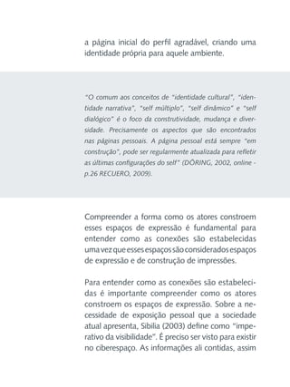 a página inicial do perfil agradável, criando uma
identidade própria para aquele ambiente.

“O comum aos conceitos de “identidade cultural”, “identidade narrativa”, “self múltiplo”, “self dinâmico” e “self
dialógico” é o foco da construtividade, mudança e diversidade. Precisamente os aspectos que são encontrados
nas páginas pessoais. A página pessoal está sempre “em
construção”, pode ser regularmente atualizada para refletir
as últimas configurações do self” (DÖRING, 2002, online p.26 RECUERO, 2009).

Compreender a forma como os atores constroem
esses espaços de expressão é fundamental para
entender como as conexões são estabelecidas
uma vez que esses espaços são considerados espaços
de expressão e de construção de impressões.
Para entender como as conexões são estabelecidas é importante compreender como os atores
constroem os espaços de expressão. Sobre a necessidade de exposição pessoal que a sociedade
atual apresenta, Sibilia (2003) define como “imperativo da visibilidade”. É preciso ser visto para existir
no ciberespaço. As informações ali contidas, assim

 