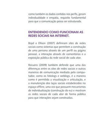 como também os dados contidos nos perfis, geram
individualidade e empatia, requisito fundamental
para que a comunicação possa ser estruturada.

Entendendo como funcionam as
redes sociais na Internet.
Boyd e Ellison (2007) definiram sites de redes
sociais como sistemas que permitem a construção
de uma persona através de um perfil ou página
pessoal, a interação através de comentários e a
exposição pública da rede social de cada ator.
Recuero (2009) também defende que uma das
diferenças entre os sites de redes sociais e outras
maneiras de comunicação mediada pelo computador, como os fotologs e weblogs, é a maneira
como é permitida a visualização e articulação, e
a manutenção dos laços sociais estabelecidos no
espaço offline, uma vez que possuem mecanismos
de individualização (construção do eu) e mostram
as redes sociais de cada ator de forma pública
para que interações sejam construídas.

 