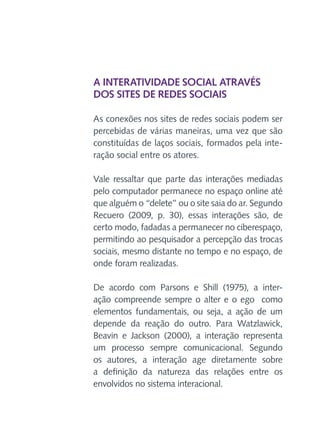 A interatividade social através
dos sites de redes sociais
As conexões nos sites de redes sociais podem ser
percebidas de várias maneiras, uma vez que são
constituídas de laços sociais, formados pela interação social entre os atores.
Vale ressaltar que parte das interações mediadas
pelo computador permanece no espaço online até
que alguém o “delete” ou o site saia do ar. Segundo
Recuero (2009, p. 30), essas interações são, de
certo modo, fadadas a permanecer no ciberespaço,
permitindo ao pesquisador a percepção das trocas
sociais, mesmo distante no tempo e no espaço, de
onde foram realizadas.
De acordo com Parsons e Shill (1975), a interação compreende sempre o alter e o ego como
elementos fundamentais, ou seja, a ação de um
depende da reação do outro. Para Watzlawick,
Beavin e Jackson (2000), a interação representa
um processo sempre comunicacional. Segundo
os autores, a interação age diretamente sobre
a definição da natureza das relações entre os
envolvidos no sistema interacional.

 