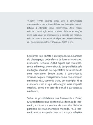 “Cooley (1975) salienta ainda que a comunicação
compreende o mecanismo último das interações sociais.
Estudar a interação social compreende, deste modo,
estudar comunicação entre os atores. Estudar as relações
entre suas trocas de mensagens e o sentido das mesmas,
estudar como as trocas sociais dependem, essencialmente,
das trocas comunicativas” (Recuero, 2009, p. 31).

Conforme Reid (1991), a interação social, no âmbito
do ciberespaço, pode dar-se de forma síncrona ou
assíncrona. Recuero (2009) explica que isso representa a diferença de construção temporal feita pela
mediação, atuando na expectativa de resposta de
uma mensagem. Sendo assim, a comunicação
síncrona é aquela mais parecida com a comunicação
em tempo real, como os chats, por exemplo. Já as
assíncronas são as que não exigem uma resposta
imediata, como é o caso de e-mail e participação
em fóruns.
Sobre as possibilidades das ferramentas, Primo
(2003) defende que existem duas formas de interação, a mútua e a reativa. As duas são distintas
partindo do relacionamento mantido. “(...) interação mútua é aquela caracterizada por relações

 