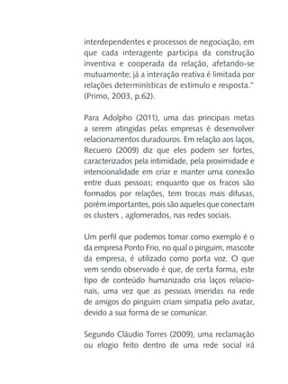 interdependentes e processos de negociação, em
que cada interagente participa da construção
inventiva e cooperada da relação, afetando-se
mutuamente; já a interação reativa é limitada por
relações determinísticas de estímulo e resposta.”
(Primo, 2003, p.62).
Para Adolpho (2011), uma das principais metas
a serem atingidas pelas empresas é desenvolver
relacionamentos duradouros. Em relação aos laços,
Recuero (2009) diz que eles podem ser fortes,
caracterizados pela intimidade, pela proximidade e
intencionalidade em criar e manter uma conexão
entre duas pessoas; enquanto que os fracos são
formados por relações, tem trocas mais difusas,
porém importantes, pois são aqueles que conectam
os clusters , aglomerados, nas redes sociais.
Um perfil que podemos tomar como exemplo é o
da empresa Ponto Frio, no qual o pinguim, mascote
da empresa, é utilizado como porta voz. O que
vem sendo observado é que, de certa forma, este
tipo de conteúdo humanizado cria laços relacionais, uma vez que as pessoas inseridas na rede
de amigos do pinguim criam simpatia pelo avatar,
devido a sua forma de se comunicar.
Segundo Cláudio Torres (2009), uma reclamação
ou elogio feito dentro de uma rede social irá

 