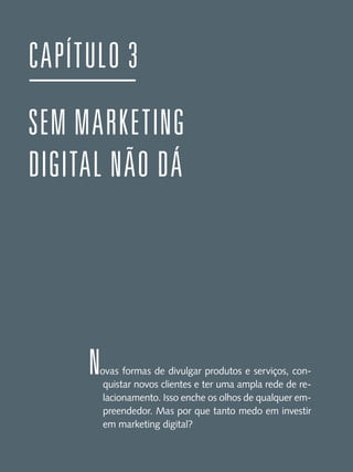 CAPÍTULO 3
SEM MARKETING
DIGITAL NÃO DÁ

N

ovas formas de divulgar produtos e serviços, conquistar novos clientes e ter uma ampla rede de relacionamento. Isso enche os olhos de qualquer empreendedor. Mas por que tanto medo em investir
em marketing digital?

 