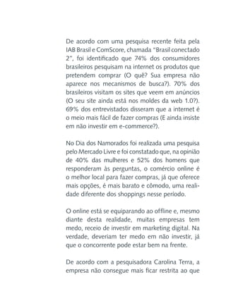 De acordo com uma pesquisa recente feita pela
IAB Brasil e ComScore, chamada “Brasil conectado
2”, foi identificado que 74% dos consumidores
brasileiros pesquisam na internet os produtos que
pretendem comprar (O quê? Sua empresa não
aparece nos mecanismos de busca?). 70% dos
brasileiros visitam os sites que veem em anúncios
(O seu site ainda está nos moldes da web 1.0?).
69% dos entrevistados disseram que a internet é
o meio mais fácil de fazer compras (E ainda insiste
em não investir em e-commerce?).
No Dia dos Namorados foi realizada uma pesquisa
pelo Mercado Livre e foi constatado que, na opinião
de 40% das mulheres e 52% dos homens que
responderam às perguntas, o comércio online é
o melhor local para fazer compras, já que oferece
mais opções, é mais barato e cômodo, uma realidade diferente dos shoppings nesse período.
O online está se equiparando ao offline e, mesmo
diante desta realidade, muitas empresas tem
medo, receio de investir em marketing digital. Na
verdade, deveriam ter medo em não investir, já
que o concorrente pode estar bem na frente.
De acordo com a pesquisadora Carolina Terra, a
empresa não consegue mais ficar restrita ao que

 