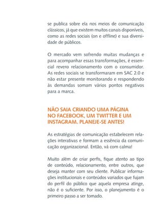 se publica sobre ela nos meios de comunicação
clássicos, já que existem muitos canais disponíveis,
como as redes sociais (on e offline) e sua diversidade de públicos.
O mercado vem sofrendo muitas mudanças e
para acompanhar essas transformações, é essencial revero relacionamento com o consumidor.
As redes sociais se transformaram em SAC 2.0 e
não estar presente monitorando e respondendo
às demandas somam vários pontos negativos
para a marca.

Não saia criando uma página
no Facebook, um Twitter e um
Instagram. Planeje-se antes!
As estratégias de comunicação estabelecem relações interativas e formam a essência da comunicação organizacional. Então, vá com calma!
Muito além de criar perfis, fique atento ao tipo
de conteúdo, relacionamento, entre outros, que
deseja manter com seu cliente. Publicar informações institucionais e conteúdos variados que fujam
do perfil do público que aquela empresa atinge,
não é o suficiente. Por isso, o planejamento é o
primeiro passo a ser tomado.

 