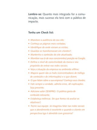 Lembre-se: Quanto mais integrada for a comunicação, mais sucesso ela terá com o público de
impacto.

Tenha um Check list:
•  Monitore a audiência do seu site;
•  Conheça as páginas mais visitadas;
•  Identifique de onde vieram as visitas;
•  Quantos se transformaram em clientes?;
•  Mantenha o conteúdo do site atualizado;
•  Monitore sua (e de seus concorrentes) posição no Google;
•  Defina o nível de conectividade da marca e seu
propósito de entrar nas redes sociais;
•  Veja a situação da empresa no ambiente offline;
•  Mapeie quem são os hubs (concentradores de tráfego
de conteúdo e de informações) e o que dizem;
•  O que falam sobre a sua empresa? Conheça seus clientes;
•  Fale sempre a verdade, admita erros, dê explicações.
Seja presente;
•  Adicione valor (SEMPRE). O público gosta de
conteúdo relevante;
•  Estabeleça métricas. De que forma irá avaliar os
objetivos?;
•  Treine sua equipe. Já imaginou falar nas redes sociais
que o atendimento é excelente e quando o cliente em
perspectiva liga é atendido com grosseria?

 