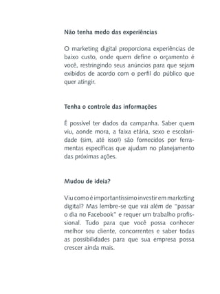 Não tenha medo das experiências
O marketing digital proporciona
baixo custo, onde quem define
você, restringindo seus anúncios
exibidos de acordo com o perfil
quer atingir.

experiências de
o orçamento é
para que sejam
do público que

Tenha o controle das informações
É possível ter dados da campanha. Saber quem
viu, aonde mora, a faixa etária, sexo e escolaridade (sim, até isso!) são fornecidos por ferramentas específicas que ajudam no planejamento
das próximas ações.

Mudou de ideia?
Viu como é importantíssimo investir em marketing
digital? Mas lembre-se que vai além de “passar
o dia no Facebook” e requer um trabalho profissional. Tudo para que você possa conhecer
melhor seu cliente, concorrentes e saber todas
as possibilidades para que sua empresa possa
crescer ainda mais.

 