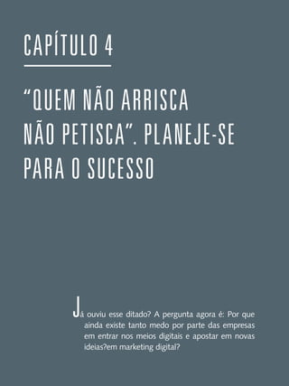 CAPÍTULO 4
“QUEM NÃO ARRISCA
NÃO PETISCA”. PLANEJE-SE
PARA O SUCESSO

J

á ouviu esse ditado? A pergunta agora é: Por que
ainda existe tanto medo por parte das empresas
em entrar nos meios digitais e apostar em novas
ideias?em marketing digital?

 