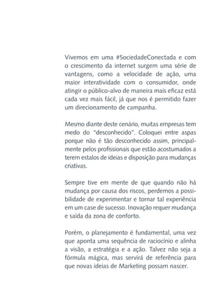 Vivemos em uma #SociedadeConectada e com
o crescimento da internet surgem uma série de
vantagens, como a velocidade de ação, uma
maior interatividade com o consumidor, onde
atingir o público-alvo de maneira mais eficaz está
cada vez mais fácil, já que nos é permitido fazer
um direcionamento de campanha.
Mesmo diante deste cenário, muitas empresas tem
medo do “desconhecido”. Coloquei entre aspas
porque não é tão desconhecido assim, principalmente pelos profissionais que estão acostumados a
terem estalos de ideias e disposição para mudanças
criativas.
Sempre tive em mente de que quando não há
mudança por causa dos riscos, perdemos a possibilidade de experimentar e tornar tal experiência
em um case de sucesso. Inovação requer mudança
e saída da zona de conforto.
Porém, o planejamento é fundamental, uma vez
que aponta uma sequência de raciocínio e alinha
a visão, a estratégia e a ação. Talvez não seja a
fórmula mágica, mas servirá de referência para
que novas ideias de Marketing possam nascer.

 