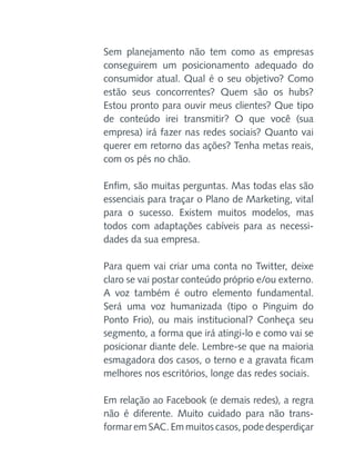 Sem planejamento não tem como as empresas
conseguirem um posicionamento adequado do
consumidor atual. Qual é o seu objetivo? Como
estão seus concorrentes? Quem são os hubs?
Estou pronto para ouvir meus clientes? Que tipo
de conteúdo irei transmitir? O que você (sua
empresa) irá fazer nas redes sociais? Quanto vai
querer em retorno das ações? Tenha metas reais,
com os pés no chão.
Enfim, são muitas perguntas. Mas todas elas são
essenciais para traçar o Plano de Marketing, vital
para o sucesso. Existem muitos modelos, mas
todos com adaptações cabíveis para as necessidades da sua empresa.
Para quem vai criar uma conta no Twitter, deixe
claro se vai postar conteúdo próprio e/ou externo.
A voz também é outro elemento fundamental.
Será uma voz humanizada (tipo o Pinguim do
Ponto Frio), ou mais institucional? Conheça seu
segmento, a forma que irá atingi-lo e como vai se
posicionar diante dele. Lembre-se que na maioria
esmagadora dos casos, o terno e a gravata ficam
melhores nos escritórios, longe das redes sociais.
Em relação ao Facebook (e demais redes), a regra
não é diferente. Muito cuidado para não transformar em SAC. Em muitos casos, pode desperdiçar

 