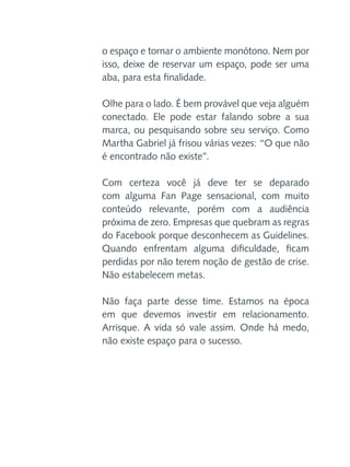 o espaço e tornar o ambiente monótono. Nem por
isso, deixe de reservar um espaço, pode ser uma
aba, para esta finalidade.
Olhe para o lado. É bem provável que veja alguém
conectado. Ele pode estar falando sobre a sua
marca, ou pesquisando sobre seu serviço. Como
Martha Gabriel já frisou várias vezes: “O que não
é encontrado não existe”.
Com certeza você já deve ter se deparado
com alguma Fan Page sensacional, com muito
conteúdo relevante, porém com a audiência
próxima de zero. Empresas que quebram as regras
do Facebook porque desconhecem as Guidelines.
Quando enfrentam alguma dificuldade, ficam
perdidas por não terem noção de gestão de crise.
Não estabelecem metas.
Não faça parte desse time. Estamos na época
em que devemos investir em relacionamento.
Arrisque. A vida só vale assim. Onde há medo,
não existe espaço para o sucesso.

 