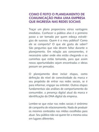 Como é feito o planejamento de
comunicação para uma empresa
que ingressa nas redes sociais
Traçar um plano proporciona várias vantagens
imediatas. Conhecer o público alvo é o primeiro
passo a ser tomado por quem esboça estratégias de sucesso. Quem é o meu público? Como
ele se comporta? O que ele gosta de saber?
São perguntas que não devem faltar durante o
planejamento. Em relação aos concorrentes, é
necessário saber onde eles estão chegando e os
caminhos que estão tomando, para que assim
novas oportunidades sejam encontradas e ideias
possam ser pensadas.
O planejamento deve incluir etapas, como
definição do nível de conectividade da marca e
seu propósito de entrar nas redes sociais, se é
para informar, engajar ou entreter. Outras etapas
fundamentais são análises de comportamento do
consumidor, a presença digital atual da marca e
identificação do DNA digital da empresa.
Lembre-se que estar nas redes sociais é sinônimo
de campanha de relacionamento. Nada de produzir
os mesmos conteúdos nas mídias escolhidas para
atuar. Seu público não vai querer ler a mesma coisa
em lugares diferentes.

 