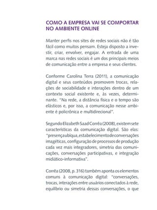 Como a empresa vai se comportar
no ambiente online
Manter perfis nos sites de redes sociais não é tão
fácil como muitos pensam. Esteja disposto a investir, criar, envolver, engajar. A entrada de uma
marca nas redes sociais é um dos principais meios
de comunicação entre a empresa e seus clientes.
Conforme Carolina Terra (2011), a comunicação
digital e seus conteúdos promovem trocas, relações de sociabilidade e interações dentro de um
contexto social existente e, às vezes, determinante. “Na rede, a distância física e o tempo são
elásticos e, por isso, a comunicação nesse ambiente é policrônica e multidirecional”.
Segundo Elizabeth Saad Corrêa (2008), existem sete
características da comunicação digital. São elas:
“presença ubíqua, estabelecimento de conversações
imagéticas, configuração de processos de produção
cada vez mais integradores, simetria das comunicações, conversações participativas, e integração
midiático-informativa”.
Corrêa (2008, p. 316) também aponta os elementos
comuns à comunicação digital: “conversações,
trocas, interações entre usuários conectados à rede,
equilíbrio ou simetria dessas conversações, o que

 
