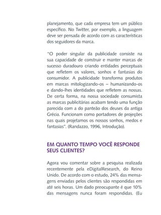 planejamento, que cada empresa tem um público
específico. No Twitter, por exemplo, a linguagem
deve ser pensada de acordo com as características
dos seguidores da marca.
“O poder singular da publicidade consiste na
sua capacidade de construir e manter marcas de
sucesso duradouro criando entidades perceptuais
que refletem os valores, sonhos e fantasias do
consumidor. A publicidade transforma produtos
em marcas mitologizando-os – humanizando-os
e dando-lhes identidades que refletem as nossas.
De certa forma, na nossa sociedade consumista
as marcas publicitárias acabam tendo uma função
parecida com a do panteão dos deuses da antiga
Grécia. Funcionam como portadores de projeções
nas quais projetamos os nossos sonhos, medos e
fantasias”. (Randazzo, 1996, Introdução).

Em quanto tempo você responde
seus clientes?
Agora vou comentar sobre a pesquisa realizada
recentemente pela eDigitalResearch, do Reino
Unido. De acordo com o estudo, 24% das mensagens enviadas pelos clientes são respondidas em
até seis horas. Um dado preocupante é que 10%
das mensagens nunca foram respondidas. (Eu

 