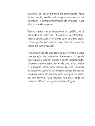 ausência de entendimento da mensagem, falta
de convicção, ausência de respostas ou respostas
negativas e comprometimento da imagem e da
identidade da empresa.
Temos muitos canais disponíveis e o público está
presente em todos eles. É essencial o estabelecimento de relações interativas com públicos específicos, porém isso só é possível através das estratégias de comunicação.
A manutenção de um perfil requer tempo e uma
boa geração de conteúdo. A empresa não pode
ficar calada e apenas deixar a conta abandonada.
Devem também estar cientes de que críticas virão
e respostas serão necessárias. Muitos usuários
analisam os comentários e observações de outros
usuários antes de realizar uma compra ou solicitar um serviço. Para resumir, não estar onde os
clientes estão é uma grande desvantagem.

 