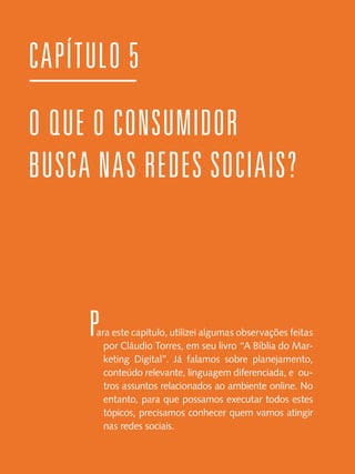 CAPÍTULO 5
O QUE O CONSUMIDOR
BUSCA NAS REDES SOCIAIS?

P

ara este capítulo, utilizei algumas observações feitas
por Cláudio Torres, em seu livro “A Bíblia do Marketing Digital”. Já falamos sobre planejamento,
conteúdo relevante, linguagem diferenciada, e outros assuntos relacionados ao ambiente online. No
entanto, para que possamos executar todos estes
tópicos, precisamos conhecer quem vamos atingir
nas redes sociais.

 