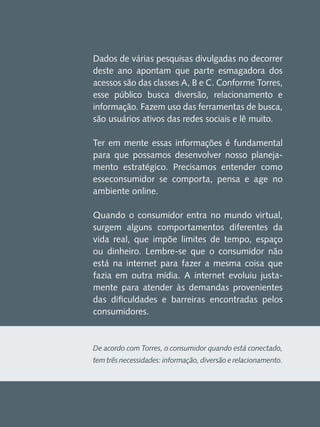 Dados de várias pesquisas divulgadas no decorrer
deste ano apontam que parte esmagadora dos
acessos são das classes A, B e C. Conforme Torres,
esse público busca diversão, relacionamento e
informação. Fazem uso das ferramentas de busca,
são usuários ativos das redes sociais e lê muito.
Ter em mente essas informações é fundamental
para que possamos desenvolver nosso planejamento estratégico. Precisamos entender como
esseconsumidor se comporta, pensa e age no
ambiente online.
Quando o consumidor entra no mundo virtual,
surgem alguns comportamentos diferentes da
vida real, que impõe limites de tempo, espaço
ou dinheiro. Lembre-se que o consumidor não
está na internet para fazer a mesma coisa que
fazia em outra mídia. A internet evoluiu justamente para atender às demandas provenientes
das dificuldades e barreiras encontradas pelos
consumidores.

De acordo com Torres, o consumidor quando está conectado,
tem três necessidades: informação, diversão e relacionamento.

 