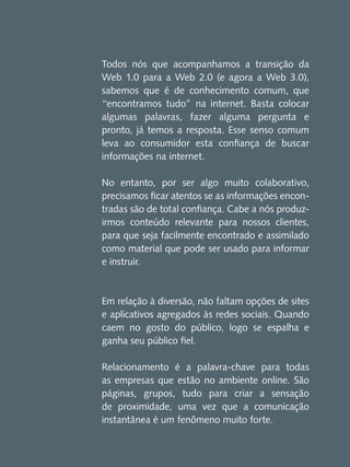 Todos nós que acompanhamos a transição da
Web 1.0 para a Web 2.0 (e agora a Web 3.0),
sabemos que é de conhecimento comum, que
“encontramos tudo” na internet. Basta colocar
algumas palavras, fazer alguma pergunta e
pronto, já temos a resposta. Esse senso comum
leva ao consumidor esta confiança de buscar
informações na internet.
No entanto, por ser algo muito colaborativo,
precisamos ficar atentos se as informações encontradas são de total confiança. Cabe a nós produzirmos conteúdo relevante para nossos clientes,
para que seja facilmente encontrado e assimilado
como material que pode ser usado para informar
e instruir.

Em relação à diversão, não faltam opções de sites
e aplicativos agregados às redes sociais. Quando
caem no gosto do público, logo se espalha e
ganha seu público fiel.
Relacionamento é a palavra-chave para todas
as empresas que estão no ambiente online. São
páginas, grupos, tudo para criar a sensação
de proximidade, uma vez que a comunicação
instantânea é um fenômeno muito forte.

 