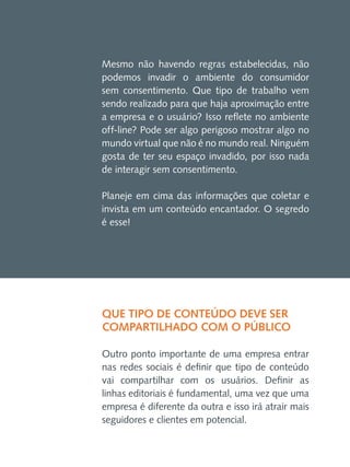 Mesmo não havendo regras estabelecidas, não
podemos invadir o ambiente do consumidor
sem consentimento. Que tipo de trabalho vem
sendo realizado para que haja aproximação entre
a empresa e o usuário? Isso reflete no ambiente
off-line? Pode ser algo perigoso mostrar algo no
mundo virtual que não é no mundo real. Ninguém
gosta de ter seu espaço invadido, por isso nada
de interagir sem consentimento.
Planeje em cima das informações que coletar e
invista em um conteúdo encantador. O segredo
é esse!

Que tipo de conteúdo deve ser
compartilhado com o público
Outro ponto importante de uma empresa entrar
nas redes sociais é definir que tipo de conteúdo
vai compartilhar com os usuários. Definir as
linhas editoriais é fundamental, uma vez que uma
empresa é diferente da outra e isso irá atrair mais
seguidores e clientes em potencial.

 