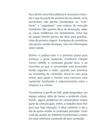Para definir uma linha editorial é necessário entender o que faz parte do universo do seu cliente. Uma
construtora não precisa bombardear os “curtidores” e “seguidores” com notícias do mercado
imobiliário. Eles querem dicas de decoração, saber
as novas tendências em investimento. Uma loja
de roupas infantis precisa dar dicas para grávidas,
mães de primeira viagem. A empresa de cosméticos
não precisa vender shampoo, mas sim informações
sobre cabelo.
Definir o público-alvo é o primeiro passo para
começar a gerar conteúdo. Conforme Cláudio
Torres (2009), o conteúdo gerado deve ir ao
encontro ao que o consumidor está buscando.
Ainda segundo o autor, quando isso acontece
no marketing de conteúdo, torna-se uma peça
chave, pois ajuda a manter uma conversa mais
constante facilitando o relacionamento entre a
empresa e o cliente.
Transformar o perfil em SAC pode desperdiçar um
espaço valioso, além de tornar o ambiente chato.
Porém, alguns problemas de consumidores fazem
parte da comunicação. Enfim, o trabalho deve fluir
para que haja interação. É ideal conhecer o dia a
dia de quem recebe os conteúdos postados. Fazer
o dia do usuário ser diferente transformará a marca
em uma referência constante de bom conteúdo.

 