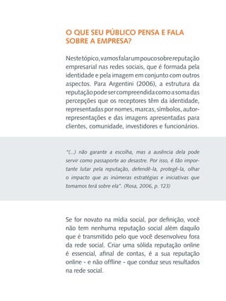 O que seu público pensa e fala
sobre a empresa?
Neste tópico, vamos falar um pouco sobre reputação
empresarial nas redes sociais, que é formada pela
identidade e pela imagem em conjunto com outros
aspectos. Para Argentini (2006), a estrutura da
reputação pode ser compreendida como a soma das
percepções que os receptores têm da identidade,
representadas por nomes, marcas, símbolos, autorrepresentações e das imagens apresentadas para
clientes, comunidade, investidores e funcionários.

“(...) não garante a escolha, mas a ausência dela pode
servir como passaporte ao desastre. Por isso, é tão importante lutar pela reputação, defendê-la, protegê-la, olhar
o impacto que as inúmeras estratégias e iniciativas que
tomamos terá sobre ela”. (Rosa, 2006, p. 123)

Se for novato na mídia social, por definição, você
não tem nenhuma reputação social além daquilo
que é transmitido pelo que você desenvolveu fora
da rede social. Criar uma sólida reputação online
é essencial, afinal de contas, é a sua reputação
online - e não offline - que conduz seus resultados
na rede social.

 
