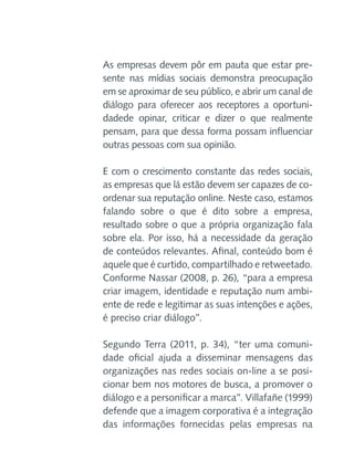 As empresas devem pôr em pauta que estar presente nas mídias sociais demonstra preocupação
em se aproximar de seu público, e abrir um canal de
diálogo para oferecer aos receptores a oportunidadede opinar, criticar e dizer o que realmente
pensam, para que dessa forma possam influenciar
outras pessoas com sua opinião.
E com o crescimento constante das redes sociais,
as empresas que lá estão devem ser capazes de coordenar sua reputação online. Neste caso, estamos
falando sobre o que é dito sobre a empresa,
resultado sobre o que a própria organização fala
sobre ela. Por isso, há a necessidade da geração
de conteúdos relevantes. Afinal, conteúdo bom é
aquele que é curtido, compartilhado e retweetado.
Conforme Nassar (2008, p. 26), “para a empresa
criar imagem, identidade e reputação num ambiente de rede e legitimar as suas intenções e ações,
é preciso criar diálogo”.
Segundo Terra (2011, p. 34), “ter uma comunidade oficial ajuda a disseminar mensagens das
organizações nas redes sociais on-line a se posicionar bem nos motores de busca, a promover o
diálogo e a personificar a marca”. Villafañe (1999)
defende que a imagem corporativa é a integração
das informações fornecidas pelas empresas na

 